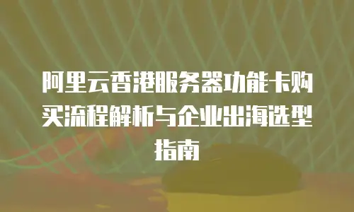 阿里云香港服务器功能卡购买流程解析与企业出海选型指南