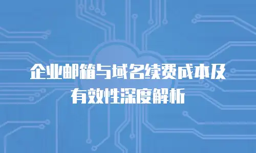 企业邮箱与域名续费成本及有效性深度解析