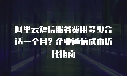 阿里云短信服务费用多少合适一个月？企业通信成本优化指南