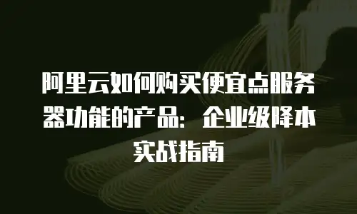 阿里云如何购买便宜点服务器功能的产品：企业级降本实战指南