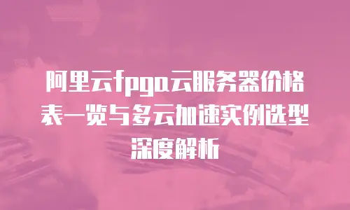 阿里云fpga云服务器价格表一览与多云加速实例选型深度解析