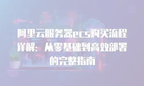 阿里云服务器ecs购买流程详解：从零基础到高效部署的完整指南