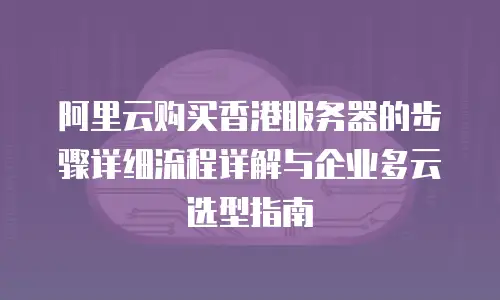阿里云购买香港服务器的步骤详细流程详解与企业多云选型指南