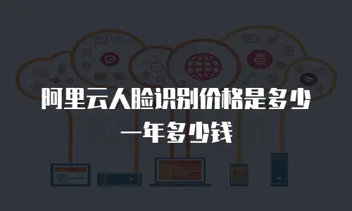 阿里云人脸识别价格是多少一年多少钱