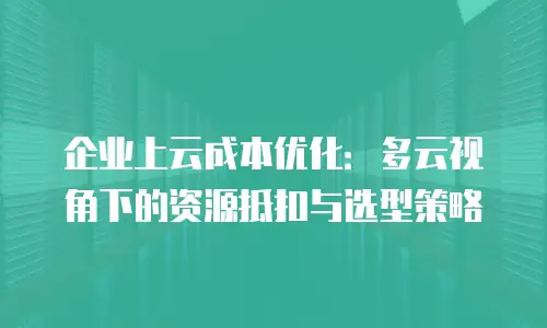 企业上云成本优化：多云视角下的资源抵扣与选型策略
