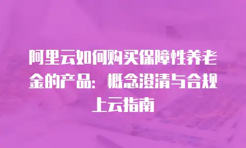 阿里云如何购买保障性养老金的产品：概念澄清与合规上云指南