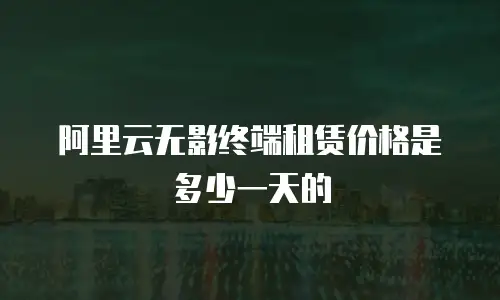 阿里云无影终端租赁价格是多少一天的