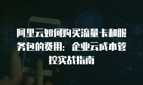 阿里云如何购买流量卡和服务包的费用：企业云成本管控实战指南