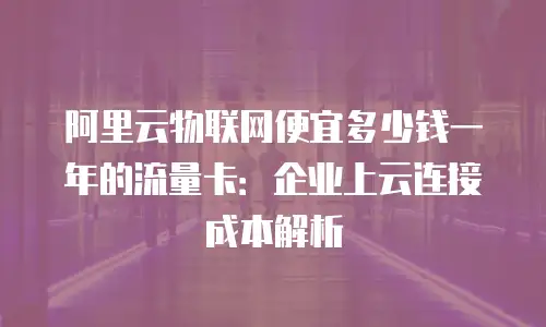阿里云物联网便宜多少钱一年的流量卡：企业上云连接成本解析