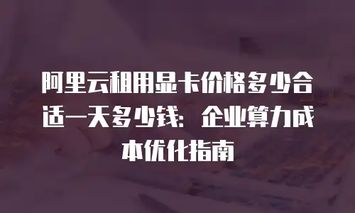 阿里云租用显卡价格多少合适一天多少钱：企业算力成本优化指南