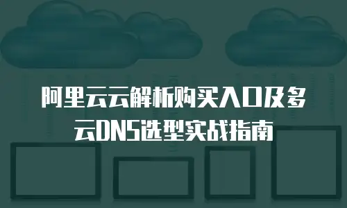阿里云云解析购买入口及多云DNS选型实战指南