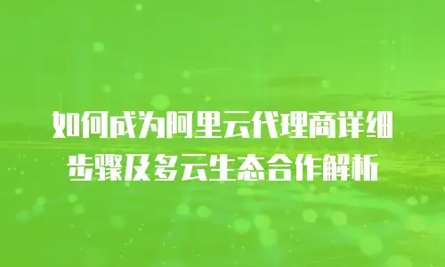 如何成为阿里云代理商详细步骤及多云生态合作解析