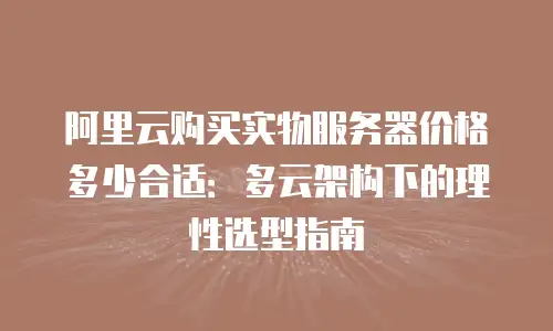 阿里云购买实物服务器价格多少合适：多云架构下的理性选型指南