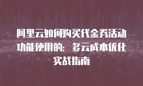 阿里云如何购买代金券活动功能使用的：多云成本优化实战指南