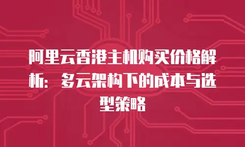 阿里云香港主机购买价格解析：多云架构下的成本与选型策略