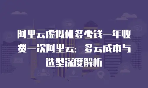 阿里云虚拟机多少钱一年收费一次阿里云：多云成本与选型深度解析