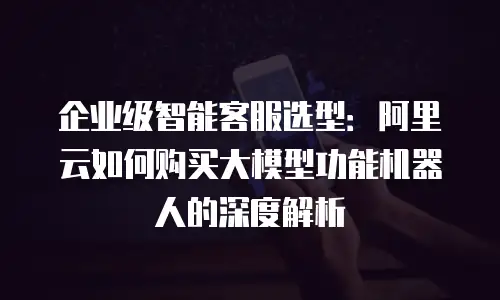 企业级智能客服选型：阿里云如何购买大模型功能机器人的深度解析