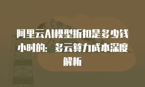 阿里云AI模型折扣是多少钱小时的：多云算力成本深度解析