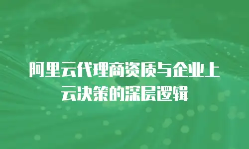 阿里云代理商资质与企业上云决策的深层逻辑