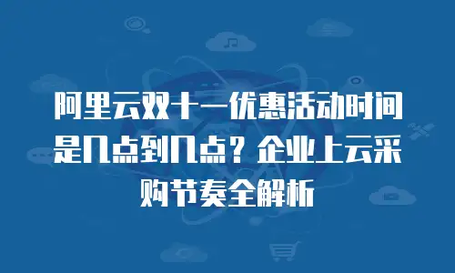 阿里云双十一优惠活动时间是几点到几点？企业上云采购节奏全解析