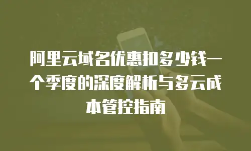 阿里云域名优惠扣多少钱一个季度的深度解析与多云成本管控指南