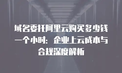 域名委托阿里云购买多少钱一个小时：企业上云成本与合规深度解析