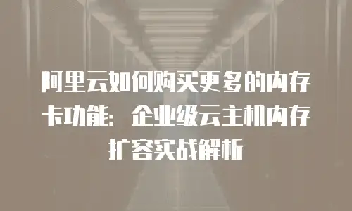 阿里云如何购买更多的内存卡功能：企业级云主机内存扩容实战解析