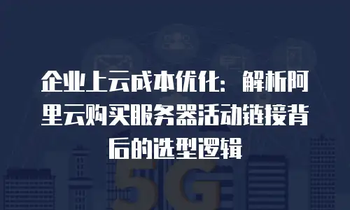 企业上云成本优化：解析阿里云购买服务器活动链接背后的选型逻辑