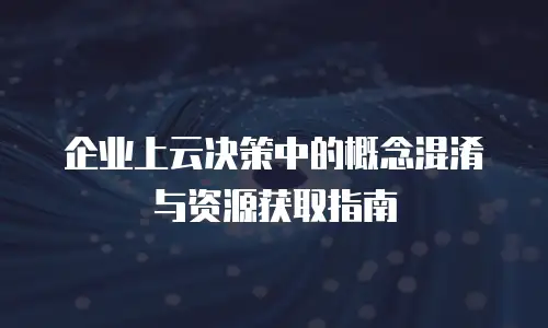 企业上云决策中的概念混淆与资源获取指南