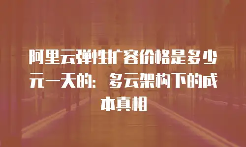 阿里云弹性扩容价格是多少元一天的：多云架构下的成本真相