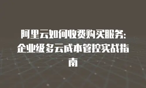 阿里云如何收费购买服务：企业级多云成本管控实战指南