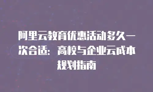 阿里云教育优惠活动多久一次合适：高校与企业云成本规划指南