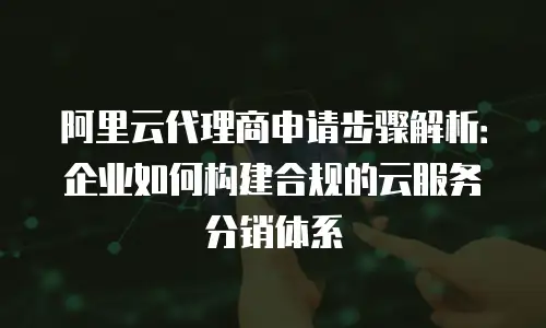 阿里云代理商申请步骤解析：企业如何构建合规的云服务分销体系
