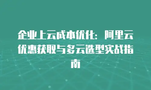 企业上云成本优化：阿里云优惠获取与多云选型实战指南