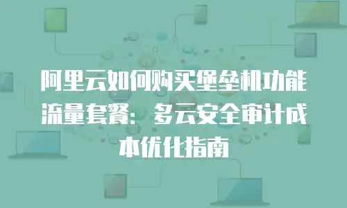 阿里云如何购买堡垒机功能流量套餐：多云安全审计成本优化指南