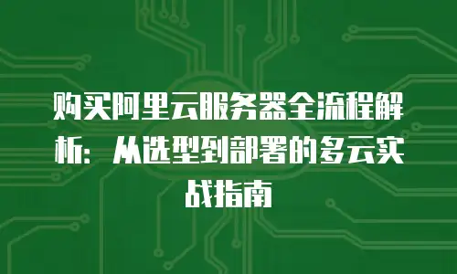 购买阿里云服务器全流程解析：从选型到部署的多云实战指南