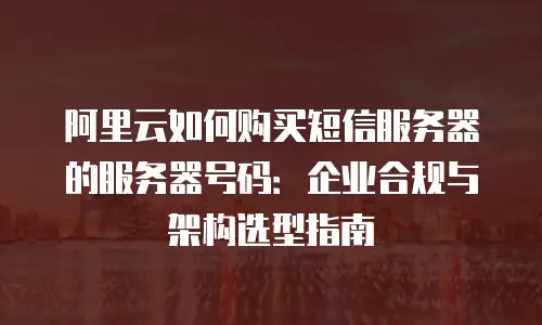 阿里云如何购买短信服务器的服务器号码：企业合规与架构选型指南