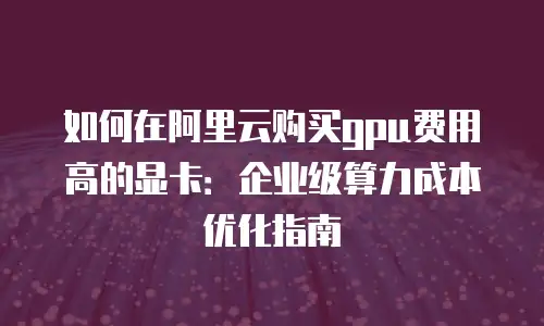 如何在阿里云购买gpu费用高的显卡：企业级算力成本优化指南