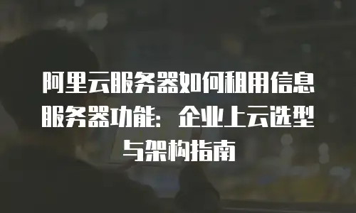 阿里云服务器如何租用信息服务器功能：企业上云选型与架构指南
