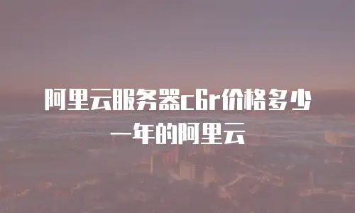 阿里云服务器c6r价格多少一年的阿里云