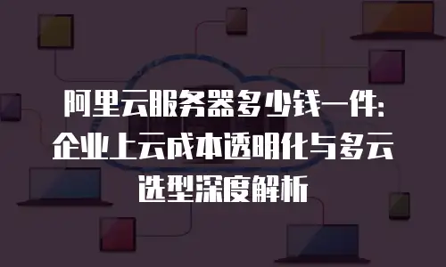 阿里云服务器多少钱一件：企业上云成本透明化与多云选型深度解析