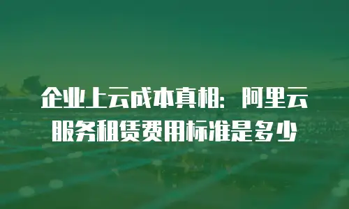 企业上云成本真相：阿里云服务租赁费用标准是多少