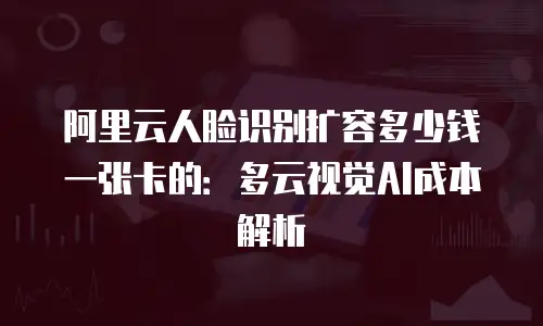 阿里云人脸识别扩容多少钱一张卡的：多云视觉AI成本解析