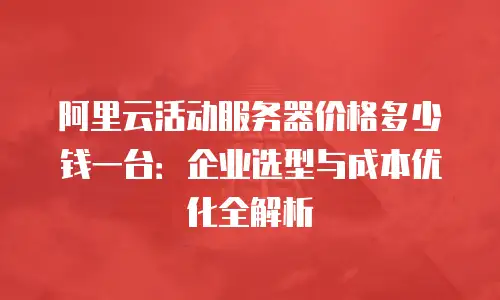 阿里云活动服务器价格多少钱一台：企业选型与成本优化全解析