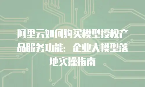 阿里云如何购买模型授权产品服务功能：企业大模型落地实操指南