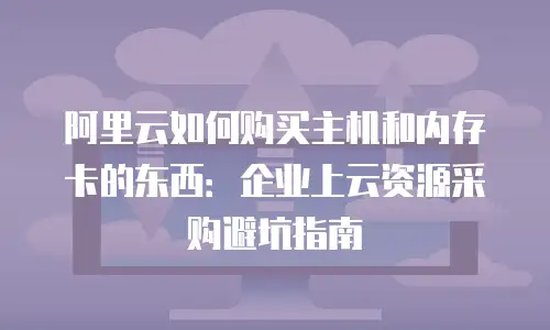 阿里云如何购买主机和内存卡的东西：企业上云资源采购避坑指南