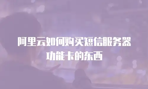 阿里云如何购买短信服务器功能卡的东西