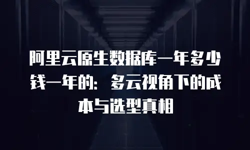 阿里云原生数据库一年多少钱一年的：多云视角下的成本与选型真相