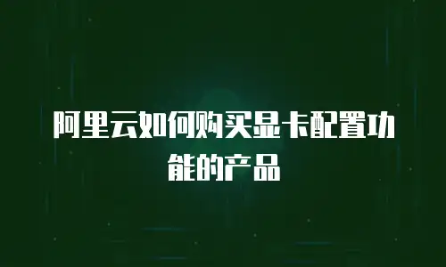 阿里云如何购买显卡配置功能的产品