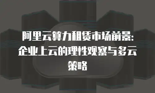 阿里云算力租赁市场前景：企业上云的理性观察与多云策略